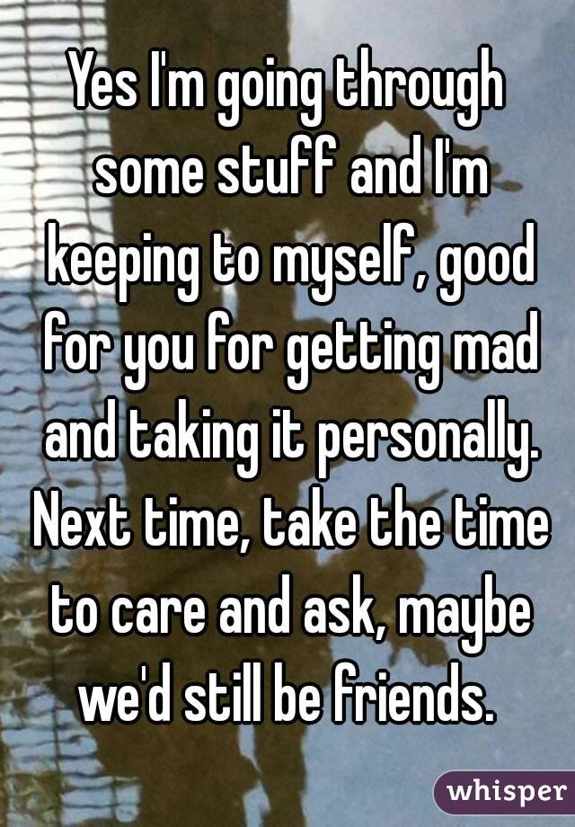 Yes I'm going through some stuff and I'm keeping to myself, good for you for getting mad and taking it personally. Next time, take the time to care and ask, maybe we'd still be friends. 