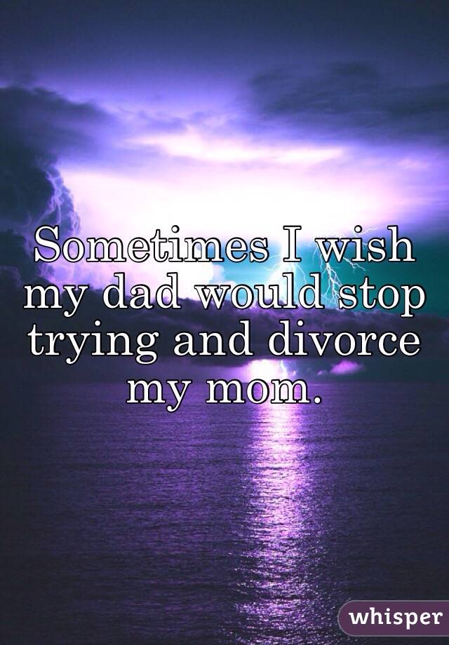 Sometimes I wish my dad would stop trying and divorce my mom. 