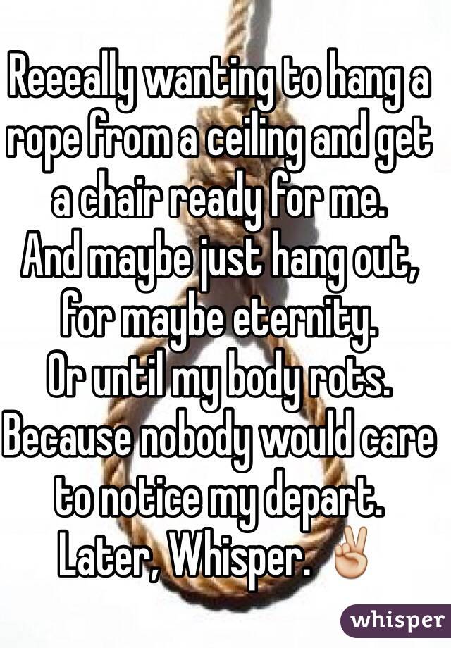 Reeeally wanting to hang a rope from a ceiling and get a chair ready for me.
And maybe just hang out, for maybe eternity.
Or until my body rots.
Because nobody would care to notice my depart.
Later, Whisper. ✌️