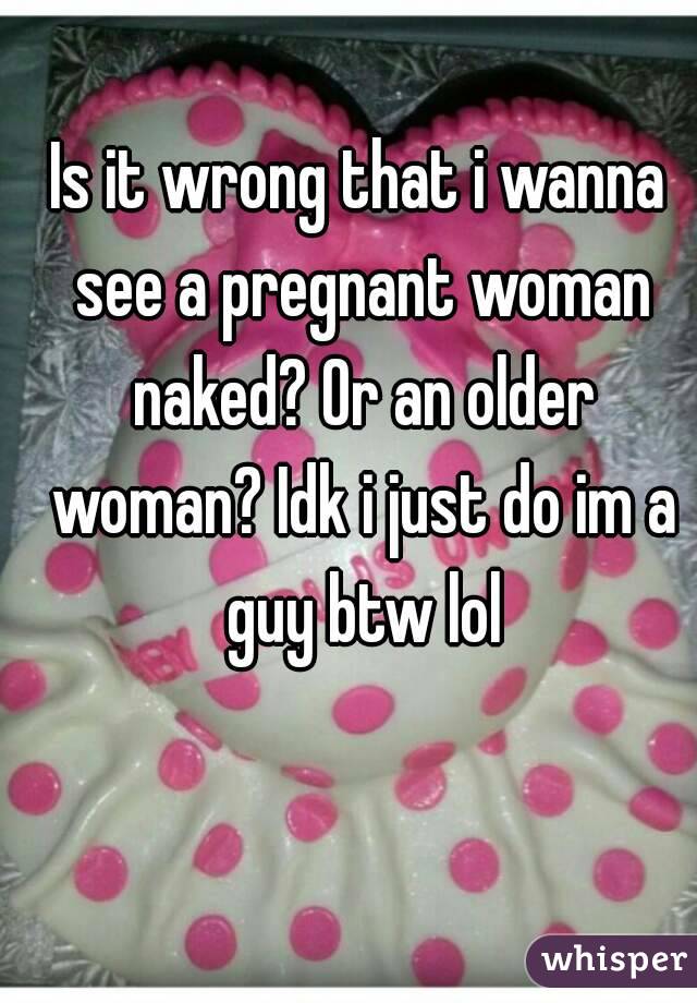 Is it wrong that i wanna see a pregnant woman naked? Or an older woman? Idk i just do im a guy btw lol