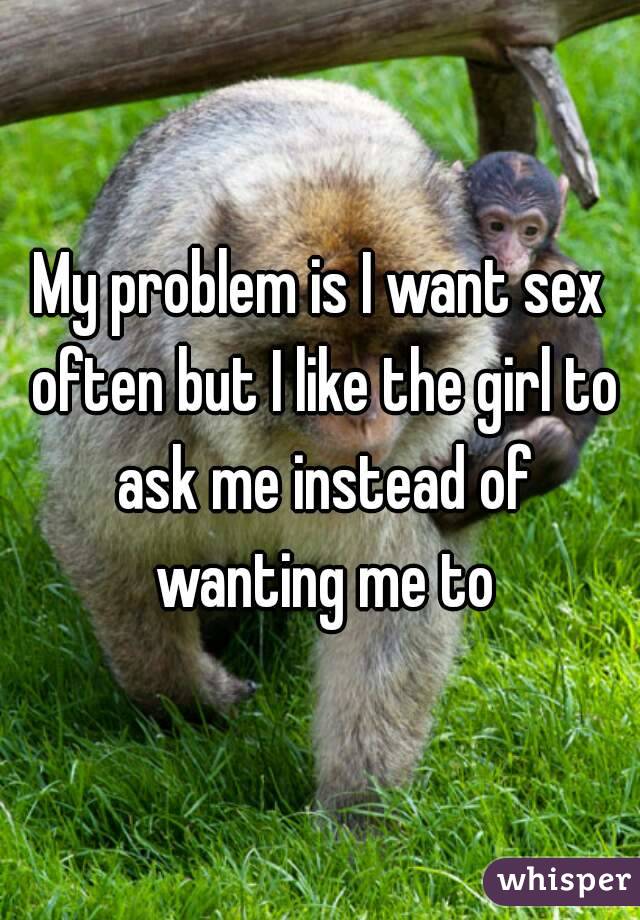 My problem is I want sex often but I like the girl to ask me instead of wanting me to