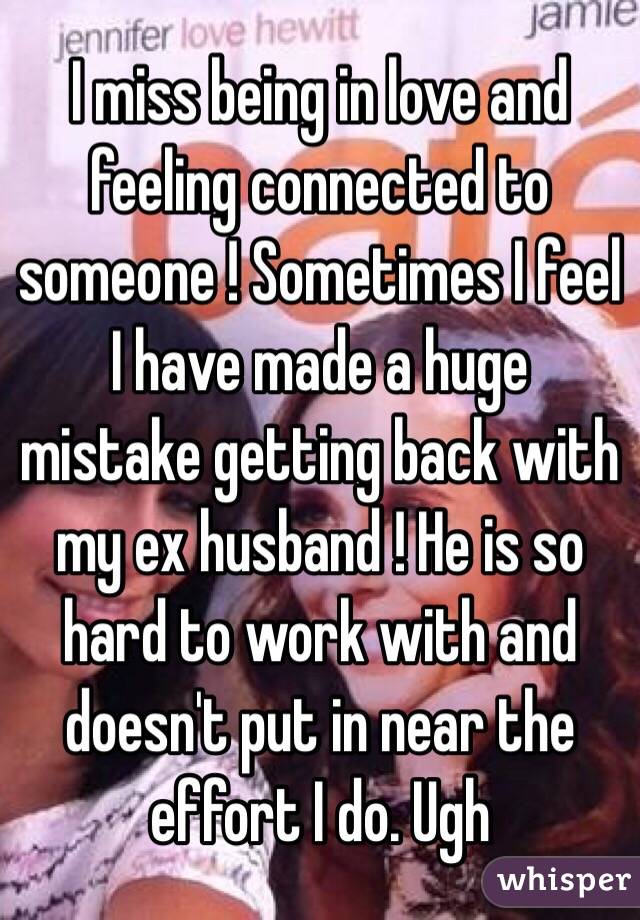 I miss being in love and feeling connected to someone ! Sometimes I feel I have made a huge mistake getting back with my ex husband ! He is so hard to work with and doesn't put in near the effort I do. Ugh 