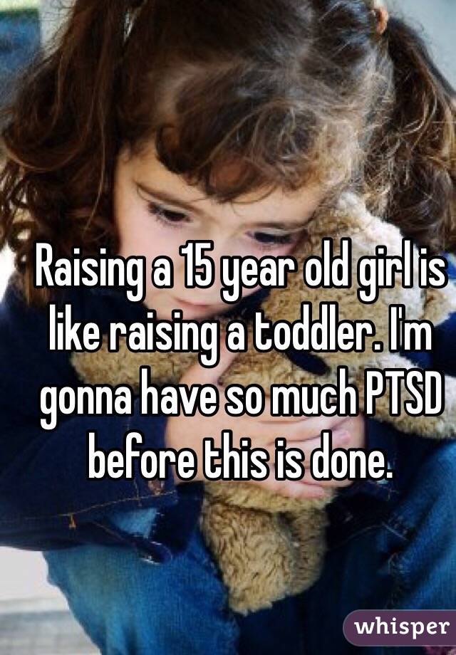 Raising a 15 year old girl is like raising a toddler. I'm gonna have so much PTSD before this is done. 