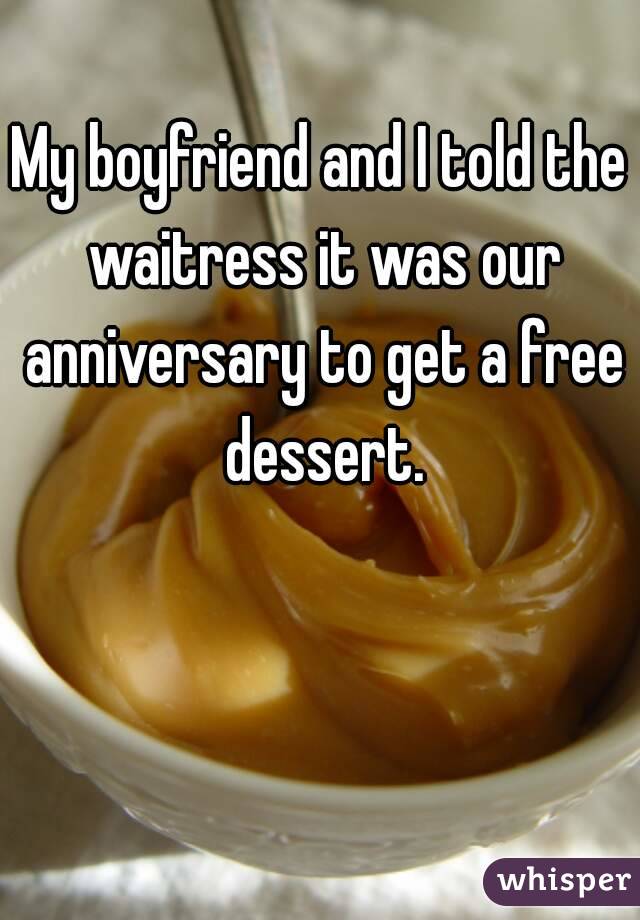 My boyfriend and I told the waitress it was our anniversary to get a free dessert.