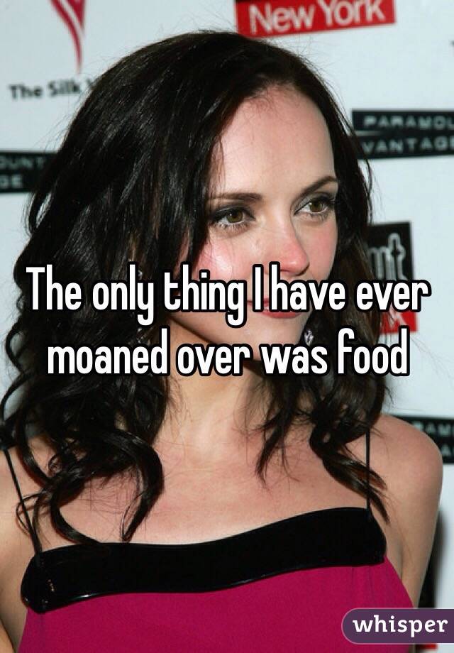The only thing I have ever moaned over was food