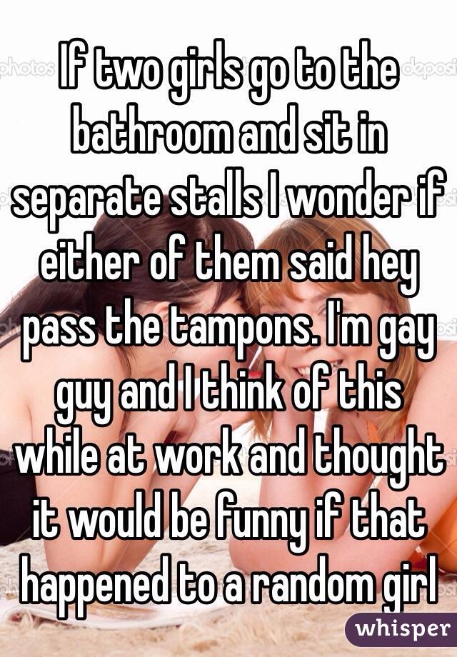 If two girls go to the bathroom and sit in separate stalls I wonder if either of them said hey pass the tampons. I'm gay  guy and I think of this while at work and thought it would be funny if that happened to a random girl 