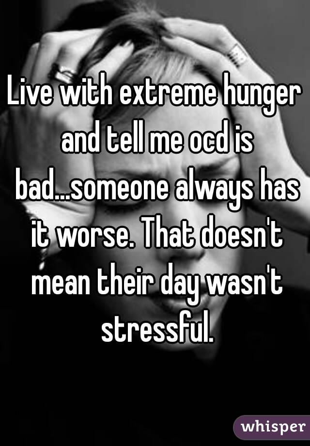 Live with extreme hunger and tell me ocd is bad...someone always has it worse. That doesn't mean their day wasn't stressful.