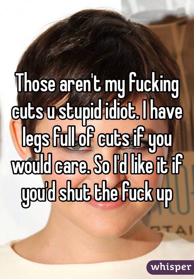 Those aren't my fucking cuts u stupid idiot. I have legs full of cuts if you would care. So I'd like it if you'd shut the fuck up