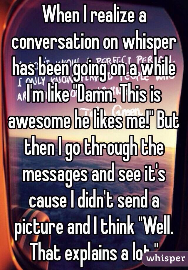 When I realize a conversation on whisper has been going on a while I'm like "Damn. This is awesome he likes me!" But then I go through the messages and see it's cause I didn't send a picture and I think "Well. That explains a lot."