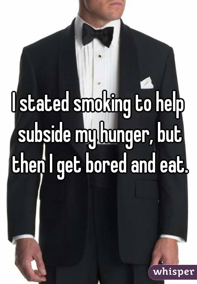 I stated smoking to help subside my hunger, but then I get bored and eat.