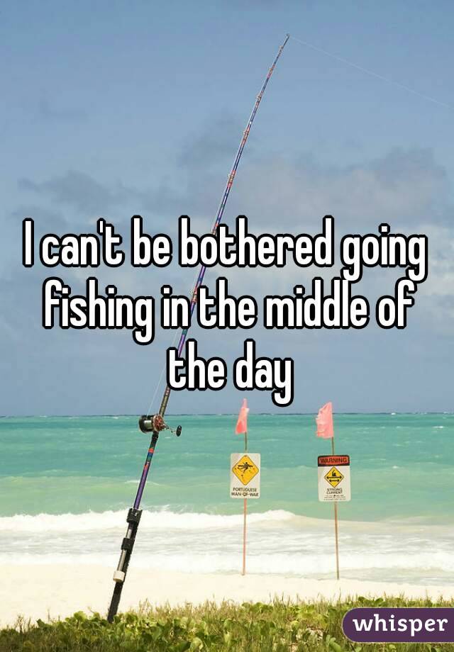I can't be bothered going fishing in the middle of the day