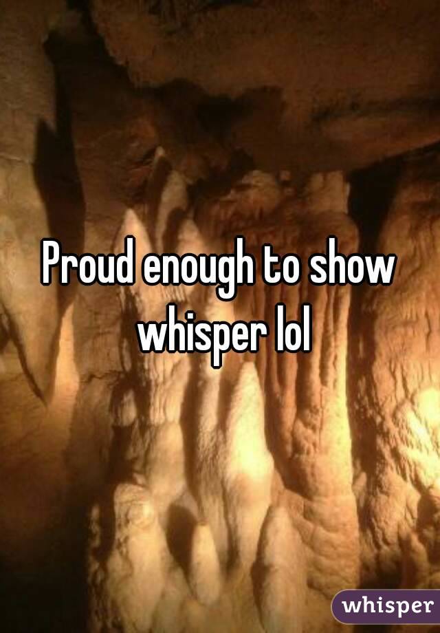 Proud enough to show whisper lol