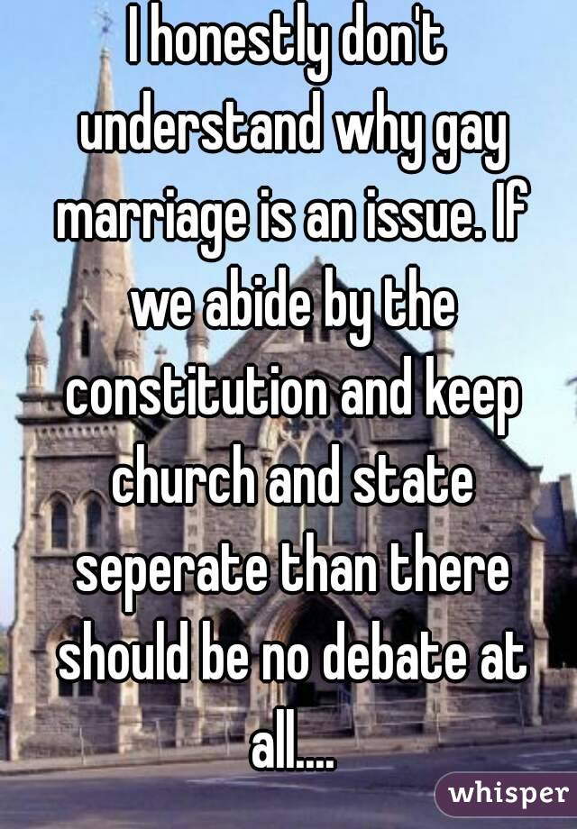 I honestly don't understand why gay marriage is an issue. If we abide by the constitution and keep church and state seperate than there should be no debate at all....