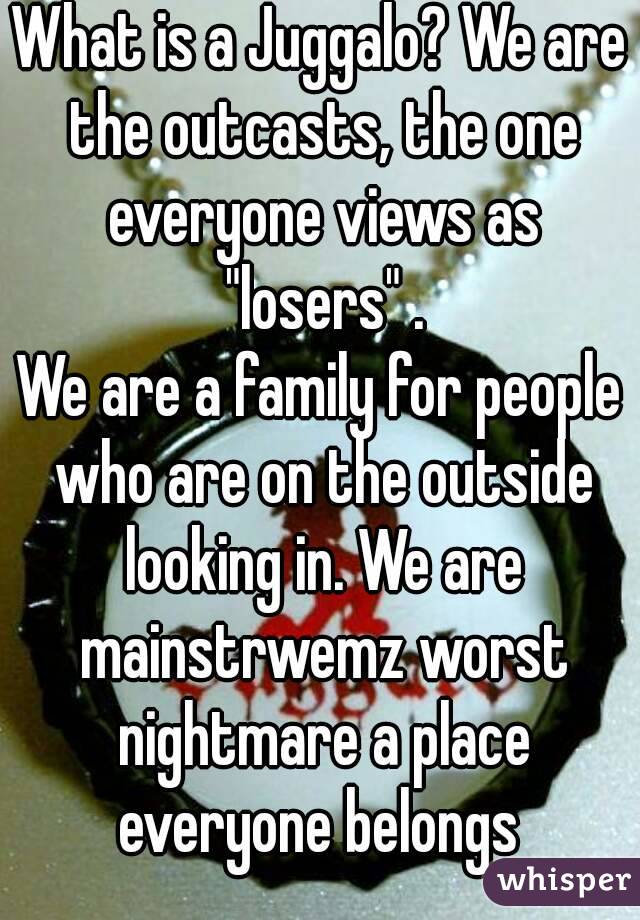 What is a Juggalo? We are the outcasts, the one everyone views as "losers" .
We are a family for people who are on the outside looking in. We are mainstrwemz worst nightmare a place everyone belongs 