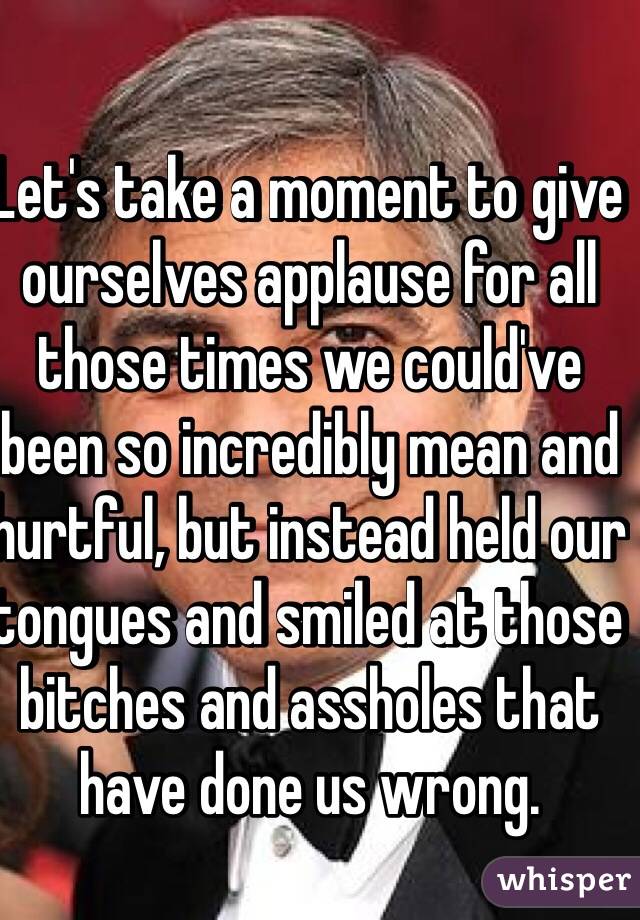 Let's take a moment to give ourselves applause for all those times we could've been so incredibly mean and hurtful, but instead held our tongues and smiled at those bitches and assholes that have done us wrong.