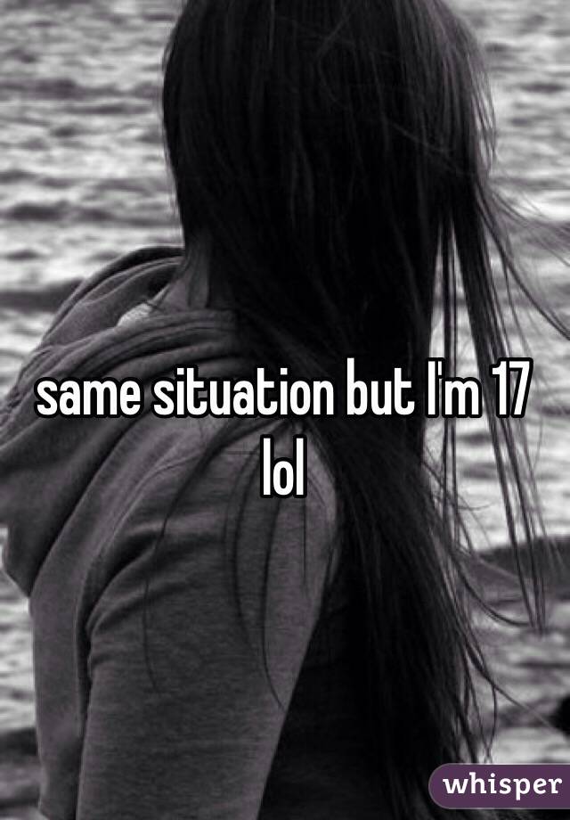 same situation but I'm 17 lol
