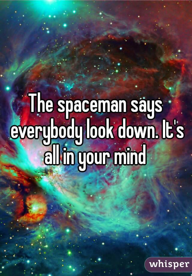 The spaceman says everybody look down. It's all in your mind 