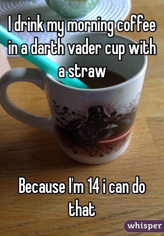 I drink my morning coffee in a darth vader cup with a straw




Because I'm 14 i can do that 