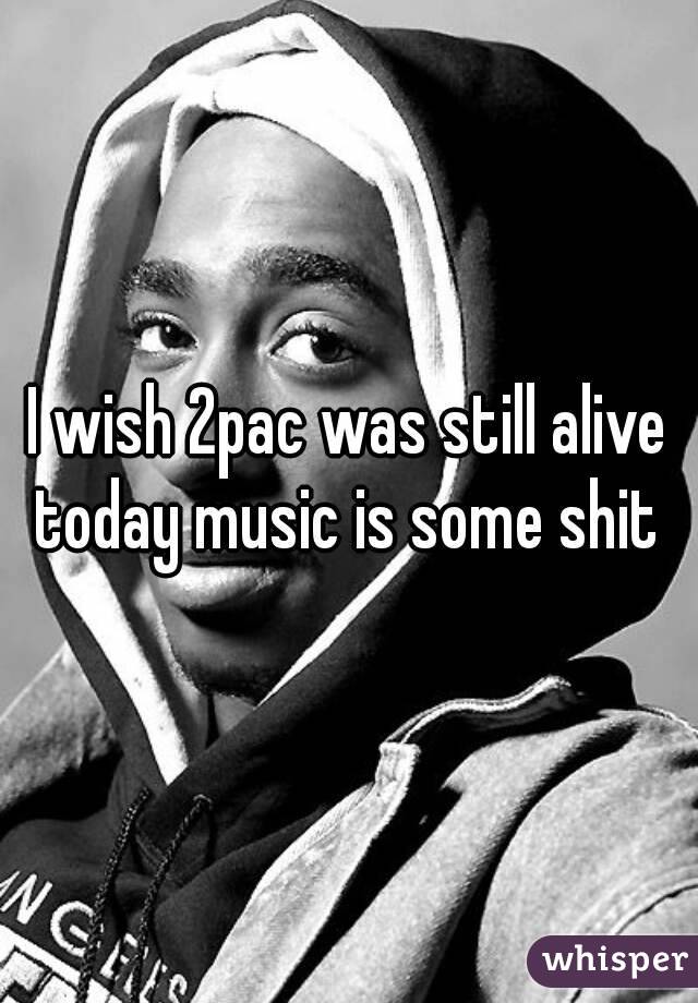 I wish 2pac was still alive today music is some shit 