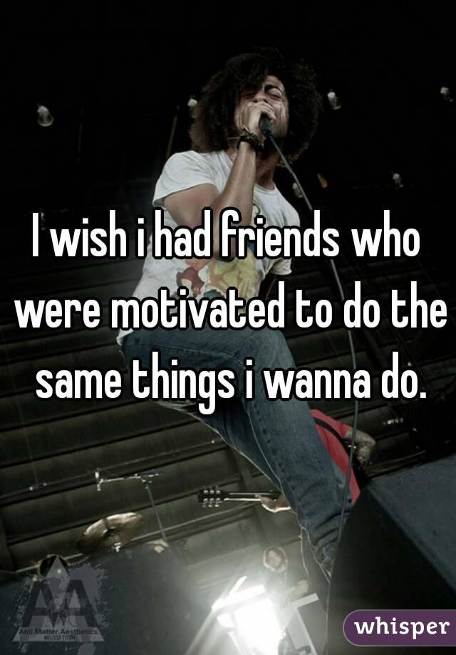 I wish i had friends who were motivated to do the same things i wanna do.