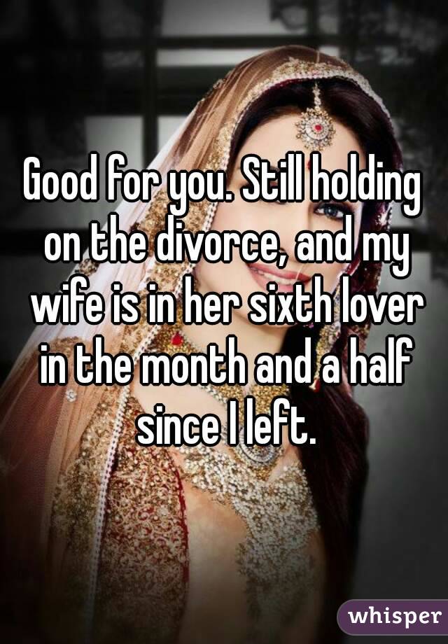 Good for you. Still holding on the divorce, and my wife is in her sixth lover in the month and a half since I left.
