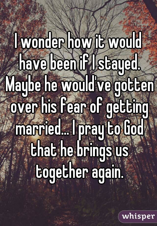 I wonder how it would have been if I stayed. Maybe he would've gotten over his fear of getting married... I pray to God that he brings us together again.