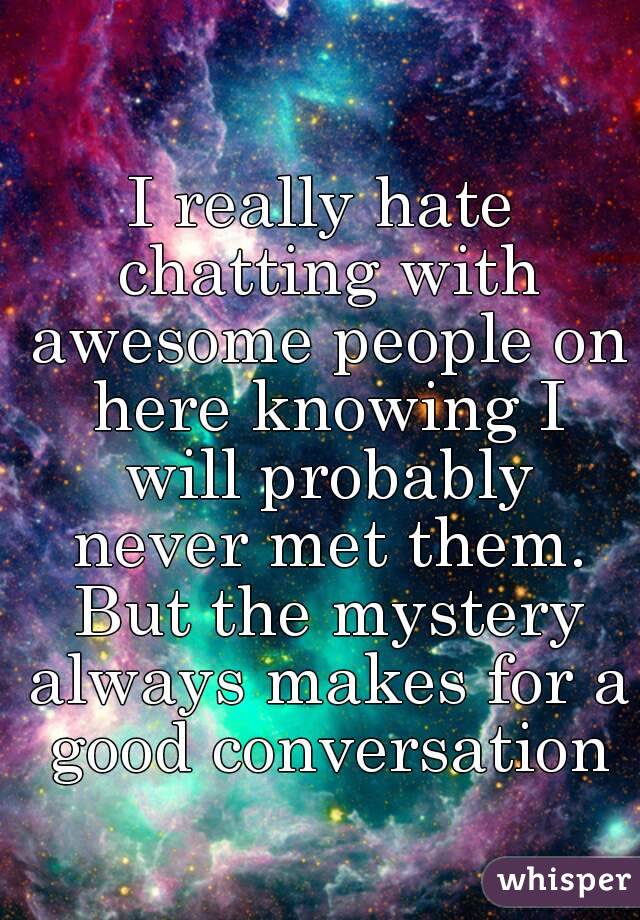 I really hate chatting with awesome people on here knowing I will probably never met them. But the mystery always makes for a good conversation