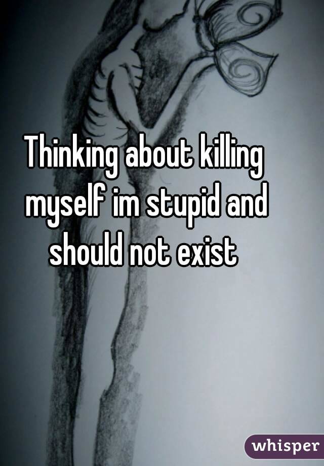 Thinking about killing myself im stupid and should not exist 