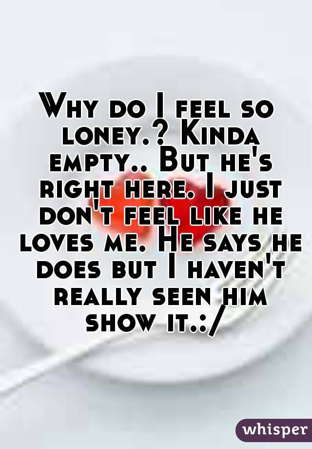 Why do I feel so loney.? Kinda empty.. But he's right here. I just don't feel like he loves me. He says he does but I haven't really seen him show it.:/ 