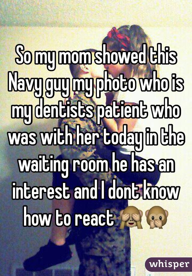 So my mom showed this Navy guy my photo who is my dentists patient who was with her today in the waiting room he has an interest and I dont know how to react 🙈🙊