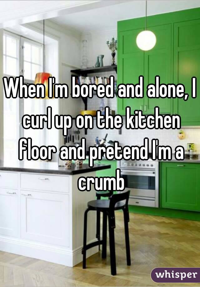 When I'm bored and alone, I curl up on the kitchen floor and pretend I'm a crumb