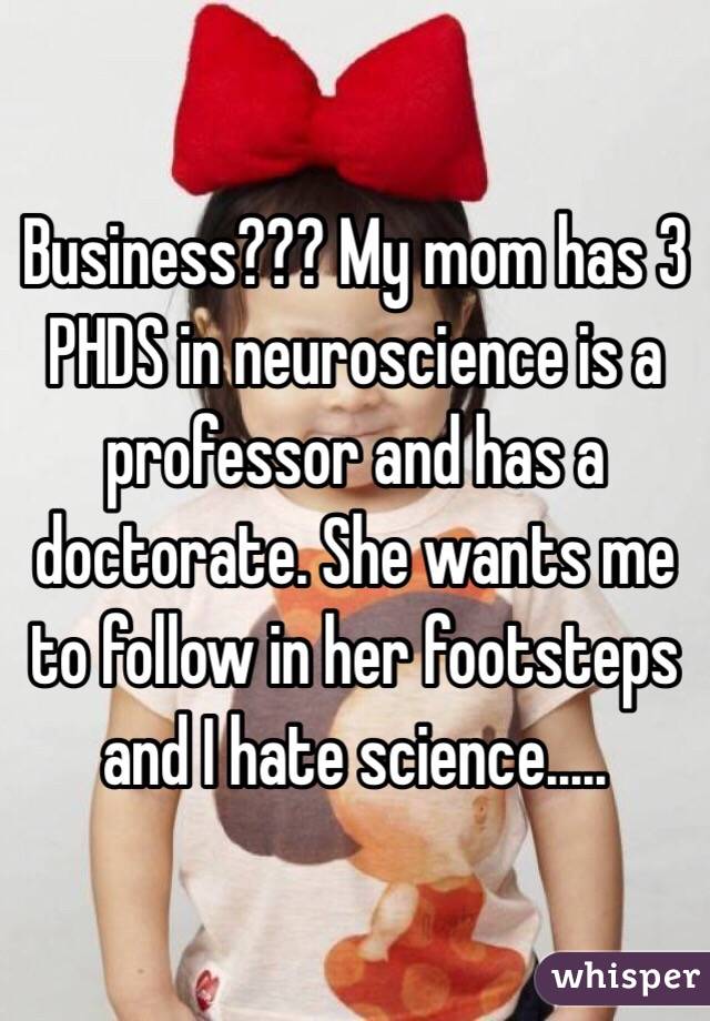 Business??? My mom has 3 PHDS in neuroscience is a professor and has a doctorate. She wants me to follow in her footsteps and I hate science.....