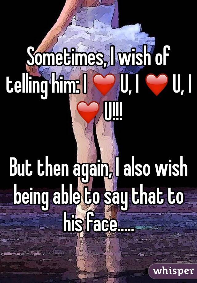 Sometimes, I wish of telling him: I ❤️ U, I ❤️ U, I ❤️ U!!! 

But then again, I also wish being able to say that to his face.....