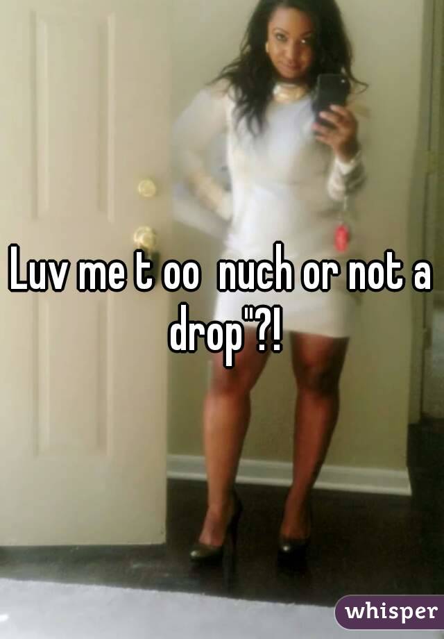 Luv me t oo  nuch or not a drop"?!