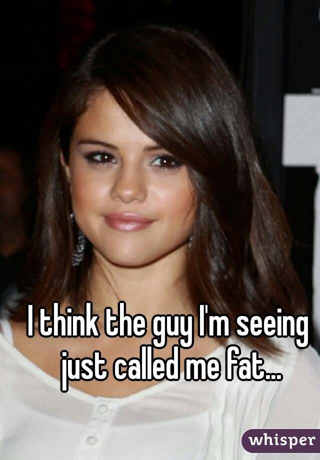 I think the guy I'm seeing just called me fat...