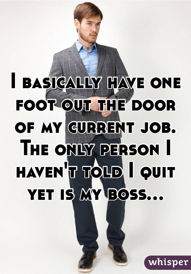 I basically have one foot out the door of my current job. The only person I haven't told I quit yet is my boss...
