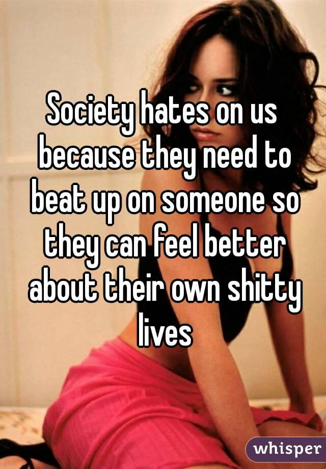 Society hates on us because they need to beat up on someone so they can feel better about their own shitty lives