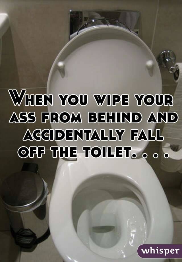 When you wipe your ass from behind and accidentally fall off the toilet. . . .
