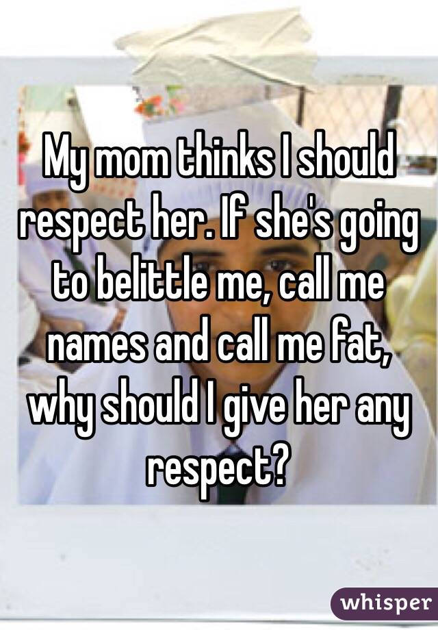 My mom thinks I should respect her. If she's going to belittle me, call me names and call me fat, why should I give her any respect?