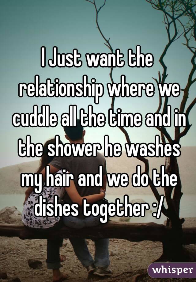 I Just want the relationship where we cuddle all the time and in the shower he washes my hair and we do the dishes together :/