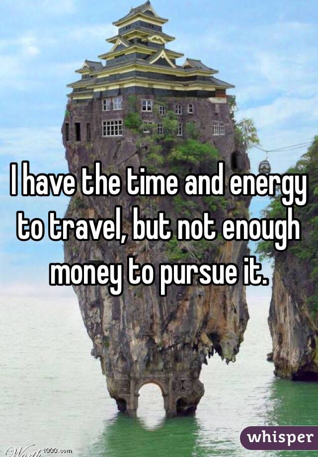 I have the time and energy to travel, but not enough money to pursue it.