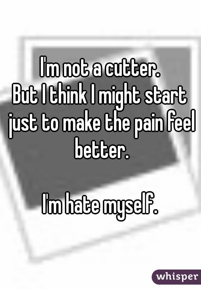 I'm not a cutter.
But I think I might start just to make the pain feel better.

I'm hate myself.