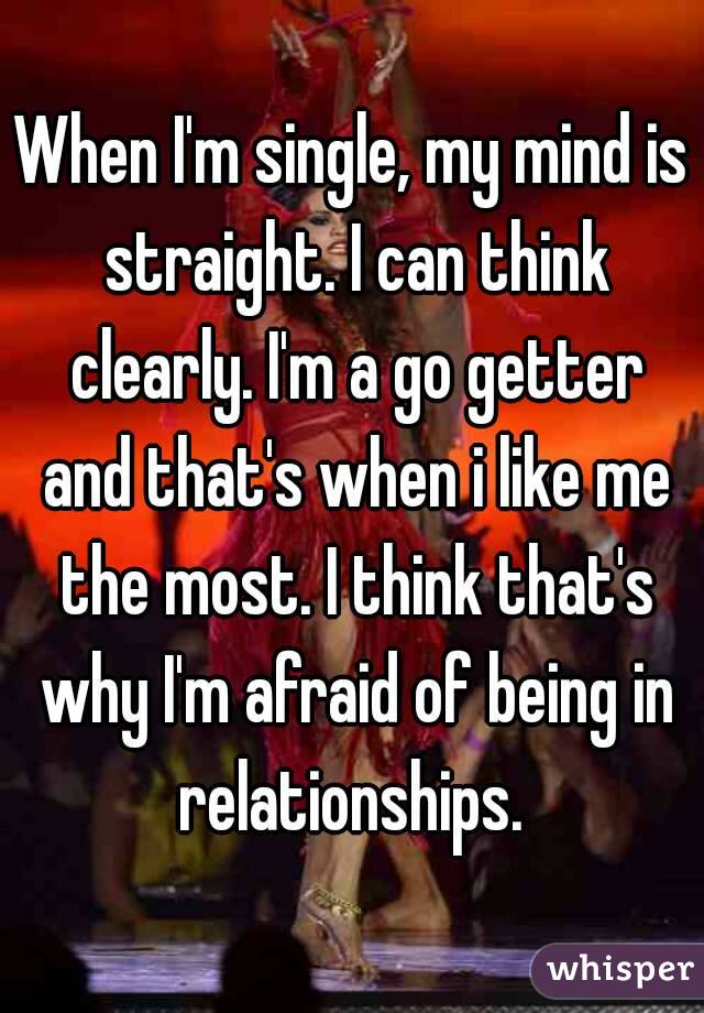 When I'm single, my mind is straight. I can think clearly. I'm a go getter and that's when i like me the most. I think that's why I'm afraid of being in relationships. 