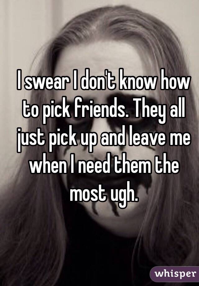 I swear I don't know how to pick friends. They all just pick up and leave me when I need them the most ugh. 