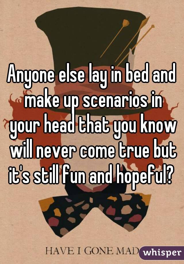 Anyone else lay in bed and make up scenarios in your head that you know will never come true but it's still fun and hopeful? 