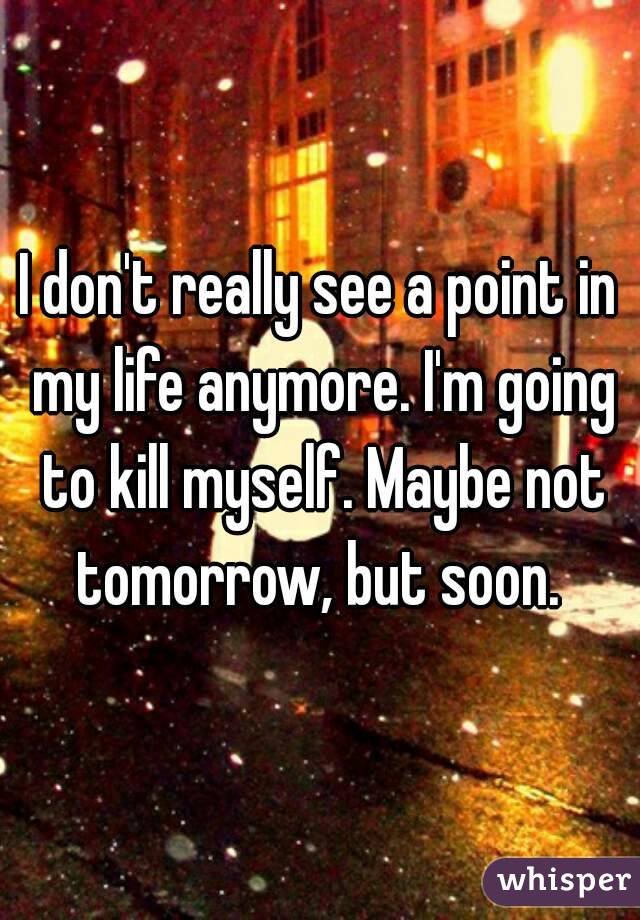 I don't really see a point in my life anymore. I'm going to kill myself. Maybe not tomorrow, but soon. 