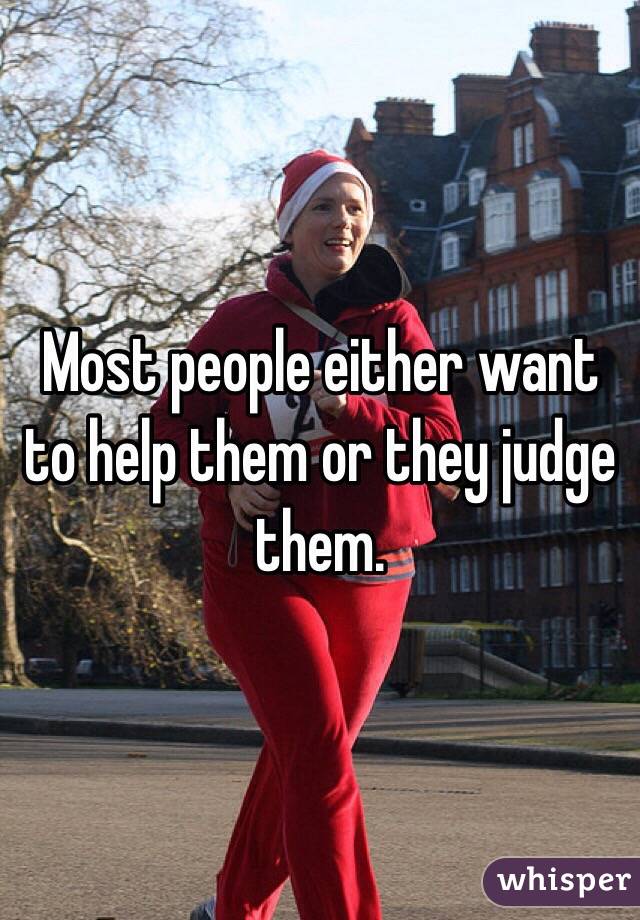 Most people either want to help them or they judge them.