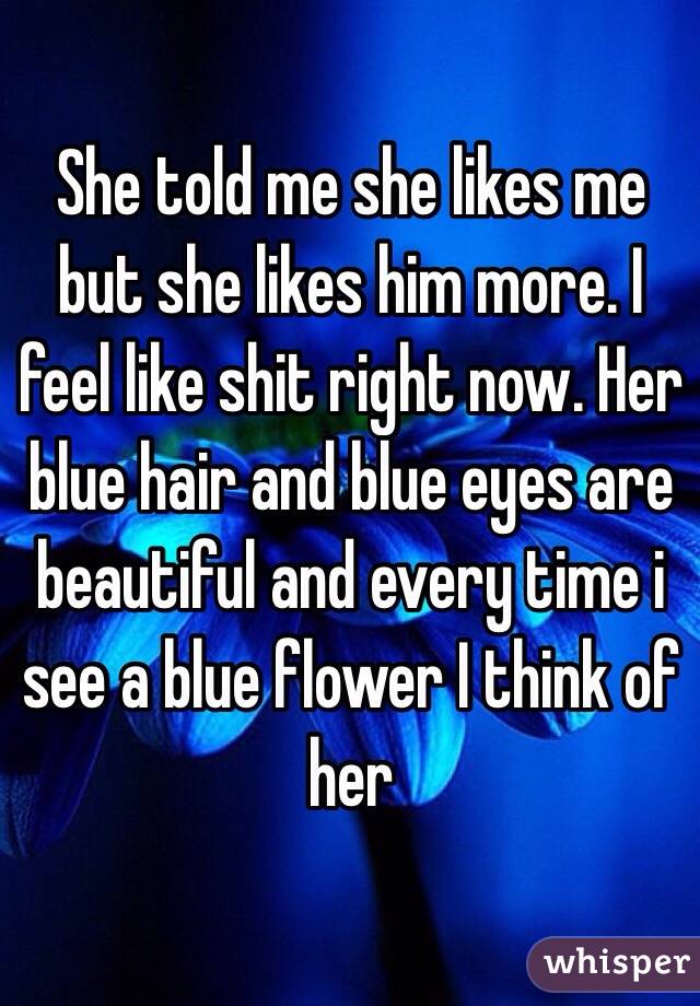 She told me she likes me but she likes him more. I feel like shit right now. Her blue hair and blue eyes are beautiful and every time i see a blue flower I think of her