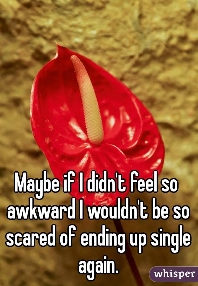 Maybe if I didn't feel so awkward I wouldn't be so scared of ending up single again.