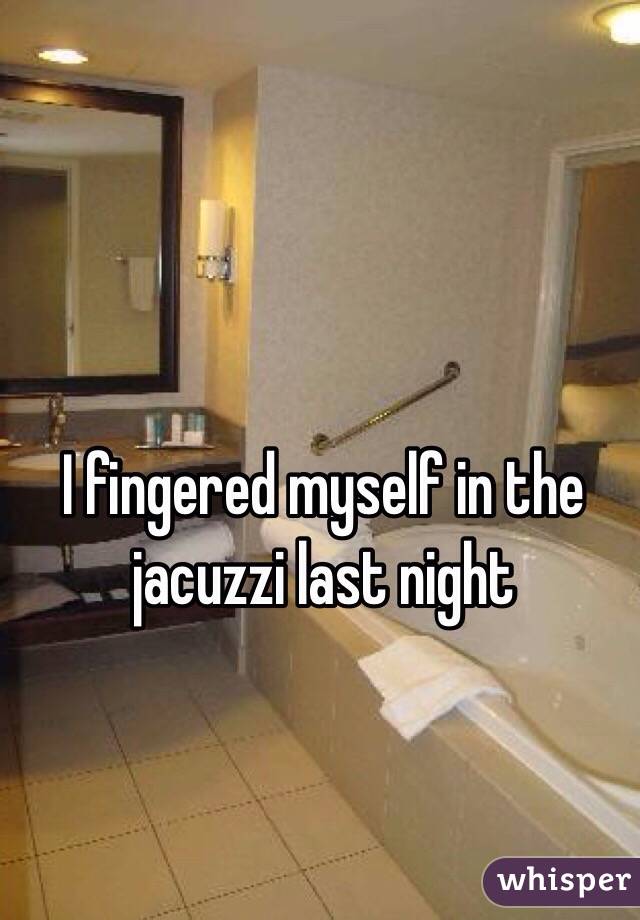 I fingered myself in the jacuzzi last night 